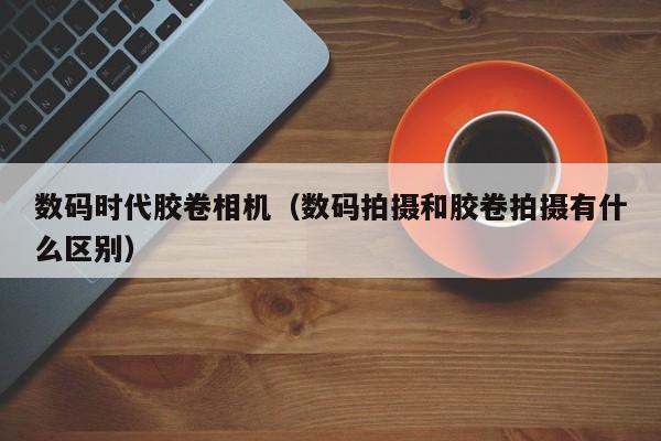 数码时代胶卷相机（数码拍摄和胶卷拍摄有什么区别）