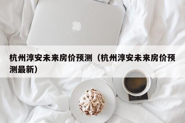 杭州淳安未来房价预测（杭州淳安未来房价预测最新）
