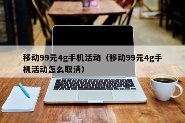移动99元4g手机活动（移动99元4g手机活动怎么取消）
