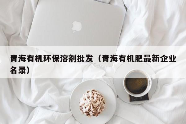 青海有机环保溶剂批发（青海有机肥最新企业名录）