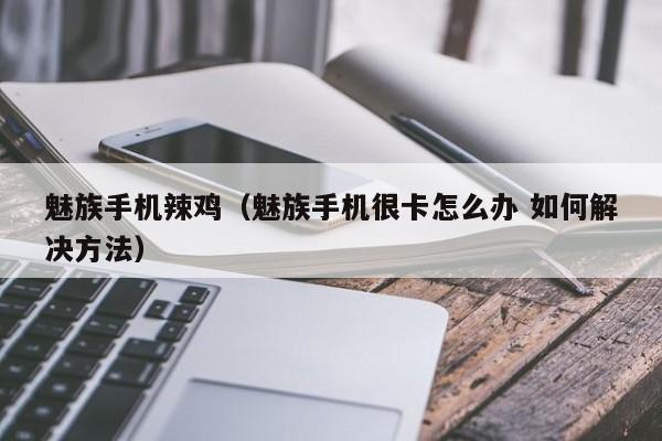 魅族手机辣鸡（魅族手机很卡怎么办 如何解决方法）