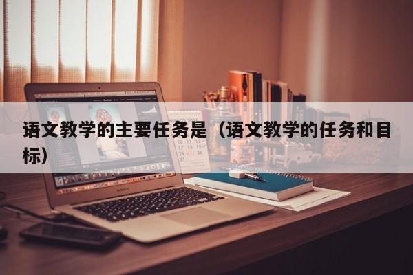 语文教学的主要任务是（语文教学的任务和目标）