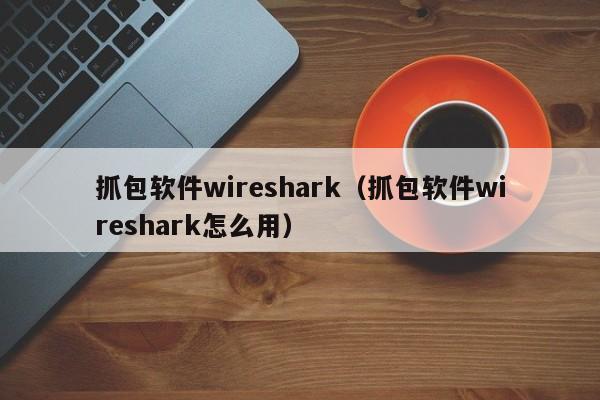 抓包软件wireshark（抓包软件wireshark怎么用）