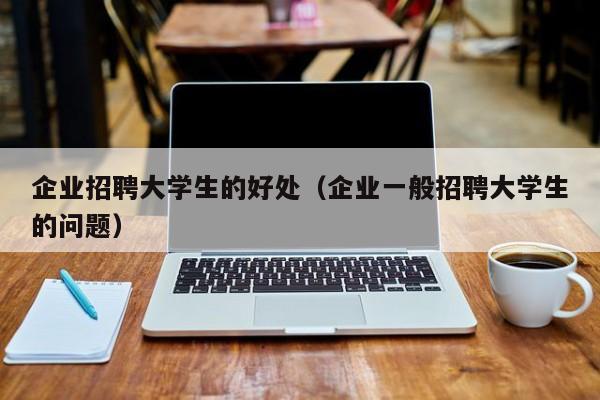 企业招聘大学生的好处（企业一般招聘大学生的问题）