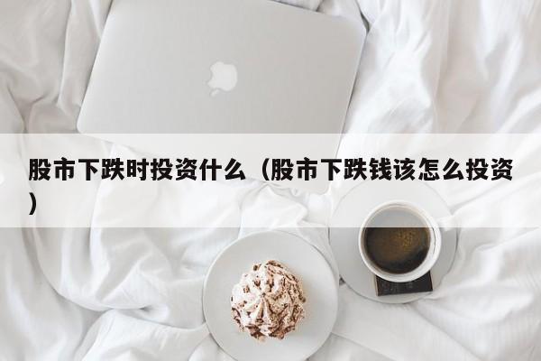股市下跌时投资什么（股市下跌钱该怎么投资）