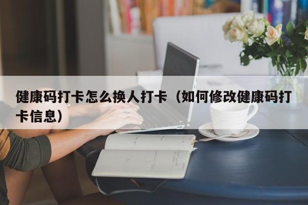 健康码打卡怎么换人打卡（如何修改健康码打卡信息）