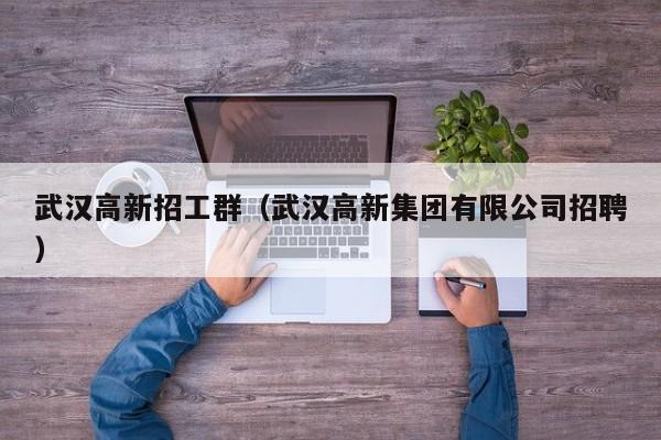 武汉高新招工群（武汉高新集团有限公司招聘）