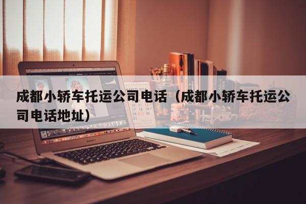 成都小轿车托运公司电话（成都小轿车托运公司电话地址）
