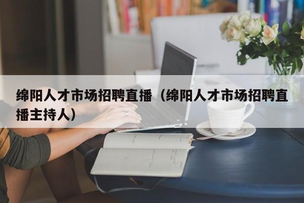 绵阳人才市场招聘直播（绵阳人才市场招聘直播主持人）