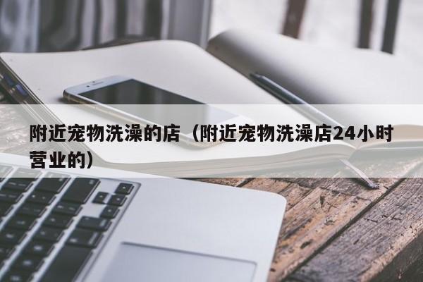 附近宠物洗澡的店（附近宠物洗澡店24小时营业的）