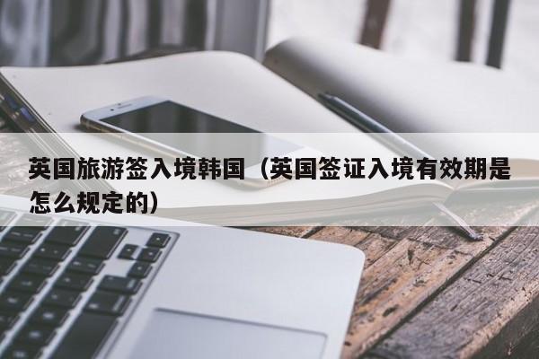 英国旅游签入境韩国（英国签证入境有效期是怎么规定的）