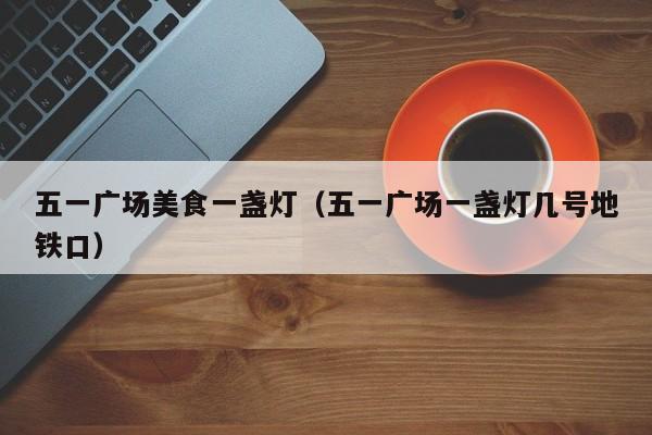 五一广场美食一盏灯（五一广场一盏灯几号地铁口）