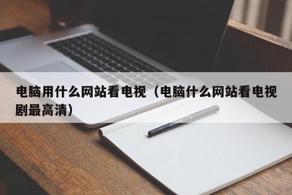 电脑用什么网站看电视（电脑什么网站看电视剧最高清）