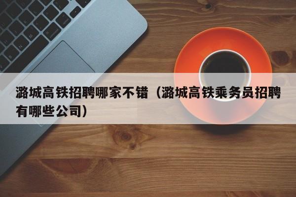 潞城高铁招聘哪家不错（潞城高铁乘务员招聘有哪些公司）