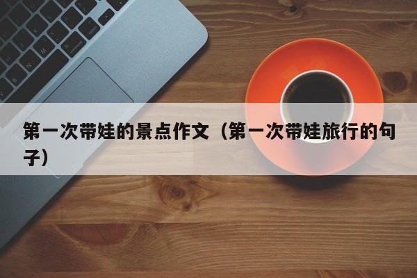第一次带娃的景点作文（第一次带娃旅行的句子）