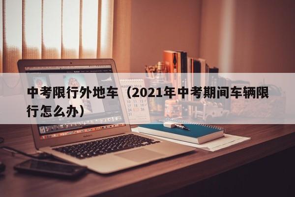 中考限行外地车（2021年中考期间车辆限行怎么办）