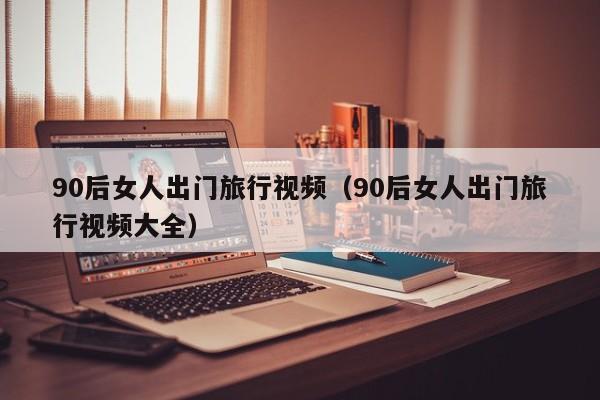 90后女人出门旅行视频（90后女人出门旅行视频大全）