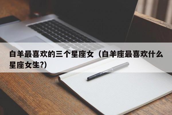 白羊最喜欢的三个星座女（白羊座最喜欢什么星座女生?）