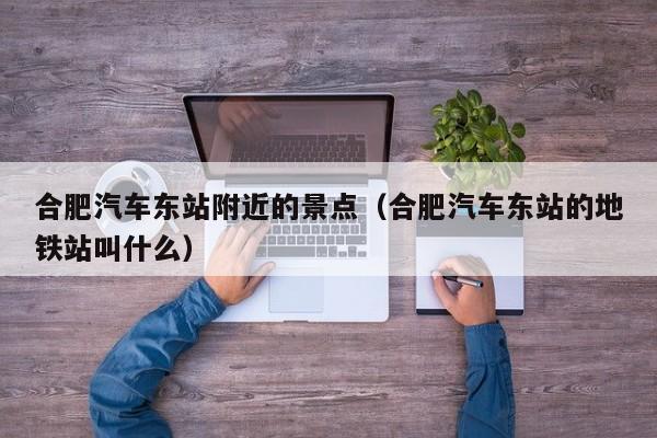 合肥汽车东站附近的景点（合肥汽车东站的地铁站叫什么）