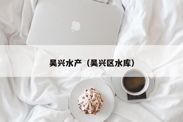 吴兴水产（吴兴区水库）