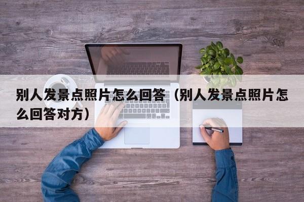别人发景点照片怎么回答（别人发景点照片怎么回答对方）