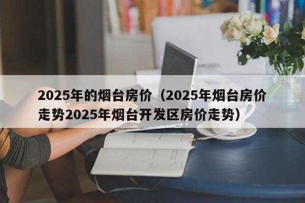 2025年的烟台房价（2025年烟台房价走势2025年烟台开发区房价走势）