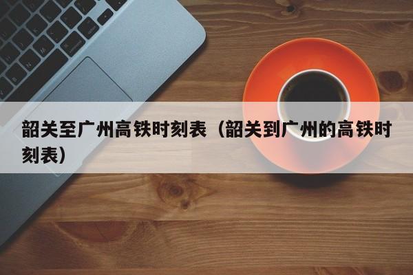 韶关至广州高铁时刻表（韶关到广州的高铁时刻表）