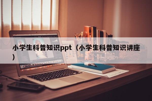 小学生科普知识ppt（小学生科普知识讲座）