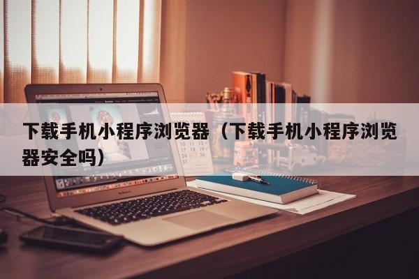 下载手机小程序浏览器（下载手机小程序浏览器安全吗）