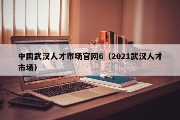 中国武汉人才市场官网6（2021武汉人才市场）