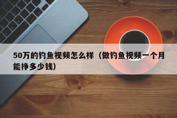 50万的钓鱼视频怎么样（做钓鱼视频一个月能挣多少钱）