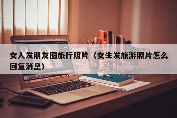 女人发朋友圈旅行照片（女生发旅游照片怎么回复消息）