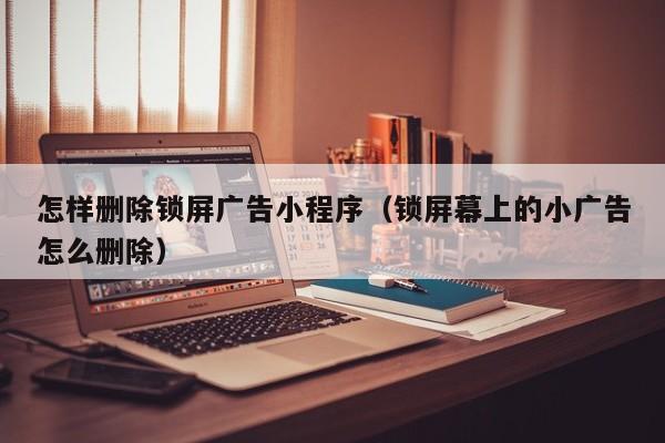 怎样删除锁屏广告小程序（锁屏幕上的小广告怎么删除）