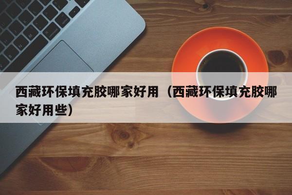 西藏环保填充胶哪家好用（西藏环保填充胶哪家好用些）