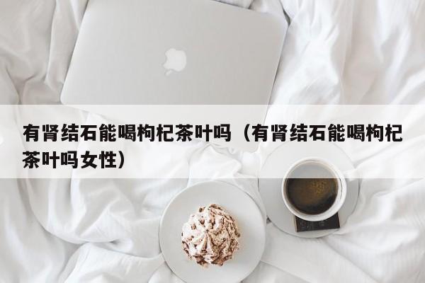 有肾结石能喝枸杞茶叶吗（有肾结石能喝枸杞茶叶吗女性）