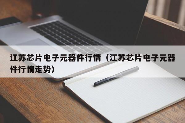 江苏芯片电子元器件行情（江苏芯片电子元器件行情走势）