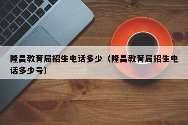 隆昌教育局招生电话多少（隆昌教育局招生电话多少号）