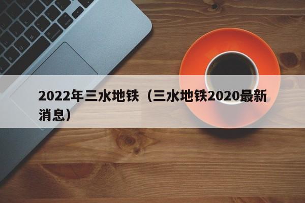 2022年三水地铁（三水地铁2020最新消息）