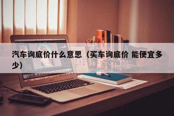 汽车询底价什么意思（买车询底价 能便宜多少）