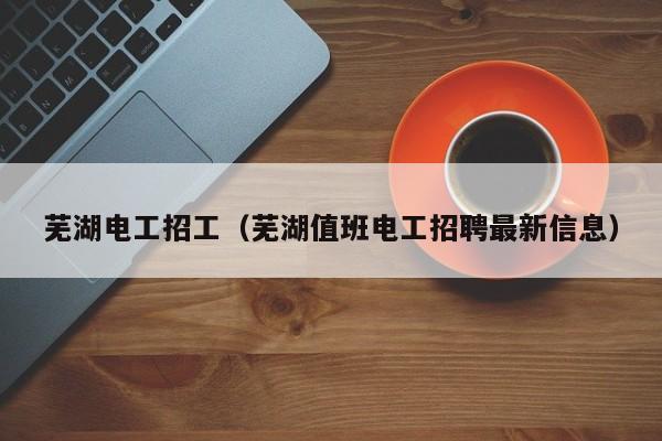 芜湖电工招工（芜湖值班电工招聘最新信息）