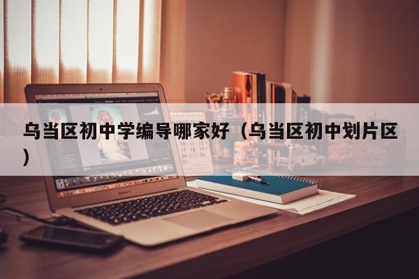 乌当区初中学编导哪家好（乌当区初中划片区）