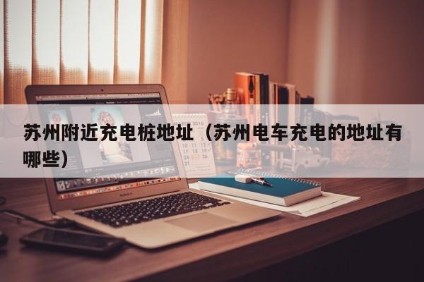 苏州附近充电桩地址（苏州电车充电的地址有哪些）
