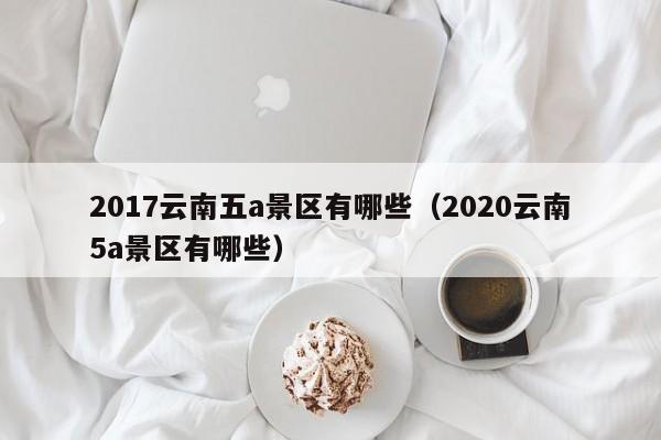 2017云南五a景区有哪些（2020云南5a景区有哪些）