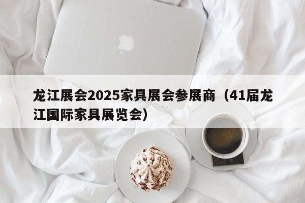 龙江展会2025家具展会参展商（41届龙江国际家具展览会）