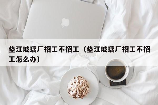 垫江玻璃厂招工不招工（垫江玻璃厂招工不招工怎么办）