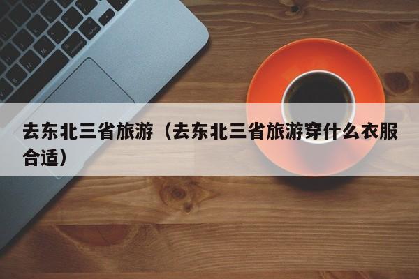 去东北三省旅游（去东北三省旅游穿什么衣服合适）