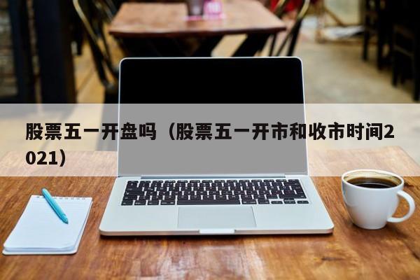 股票五一开盘吗（股票五一开市和收市时间2021）