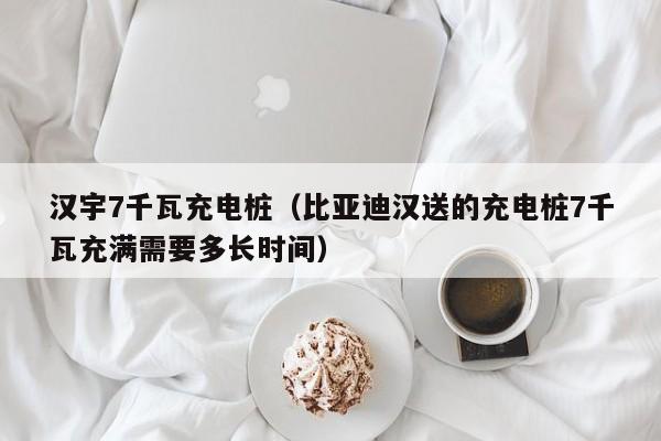 汉宇7千瓦充电桩（比亚迪汉送的充电桩7千瓦充满需要多长时间）
