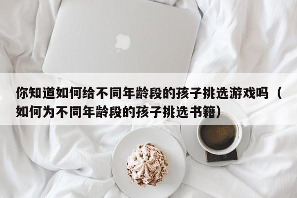 你知道如何给不同年龄段的孩子挑选游戏吗（如何为不同年龄段的孩子挑选书籍）