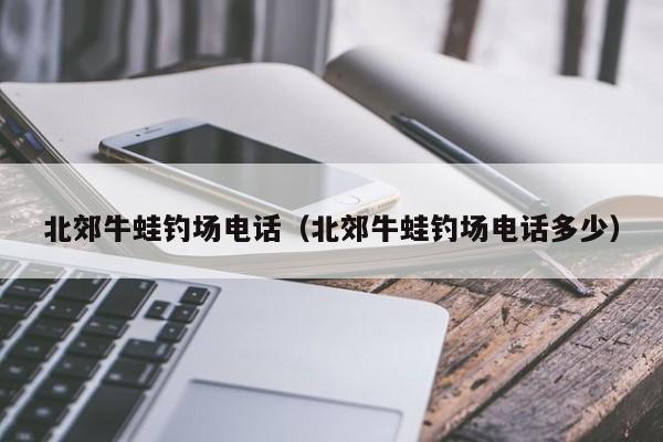 北郊牛蛙钓场电话（北郊牛蛙钓场电话多少）